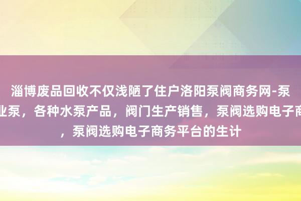 淄博废品回收不仅浅陋了住户洛阳泵阀商务网-泵阀网、泵阀工业泵，各种水泵产品，阀门生产销售，泵阀选购电子商务平台的生计