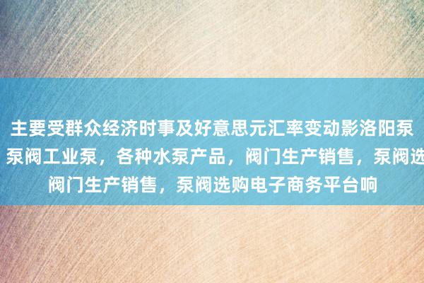 主要受群众经济时事及好意思元汇率变动影洛阳泵阀商务网-泵阀网、泵阀工业泵，各种水泵产品，阀门生产销售，泵阀选购电子商务平台响